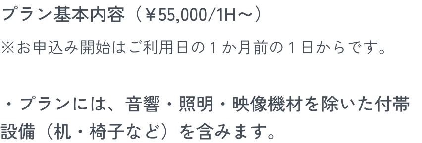 プラン基本内容（¥55,000/1H～）※お申込み開始はご利用日の 1 か月前の 1 日からです。・プランには、音響・照明・映像機材を除いた付帯設備（机・椅子など）を含みます。